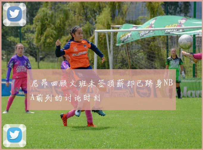 尼昂回顾文班未签顶薪却已跻身NBA前列的讨论时刻
