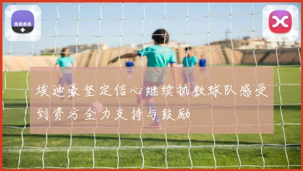 埃迪豪坚定信心继续执教球队感受到资方全力支持与鼓励