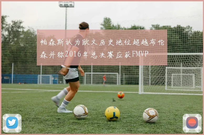 帕森斯认为欧文历史地位超越布伦森并称2016年总决赛应获FMVP