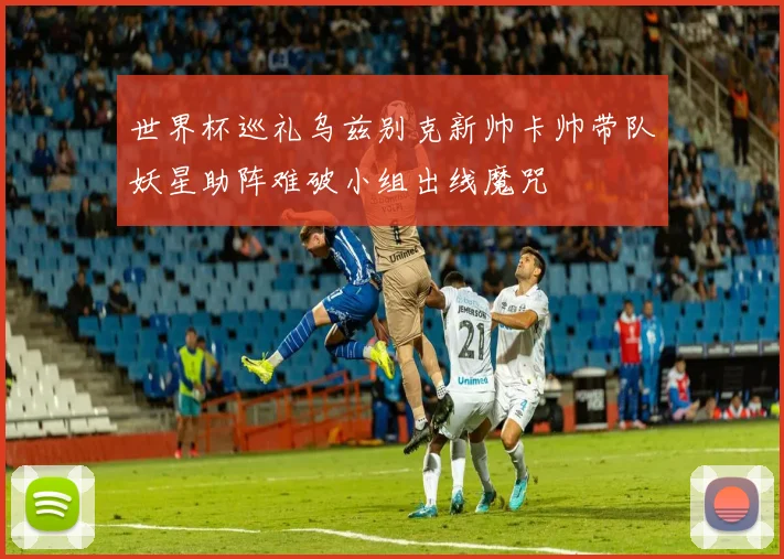 世界杯巡礼乌兹别克新帅卡帅带队妖星助阵难破小组出线魔咒