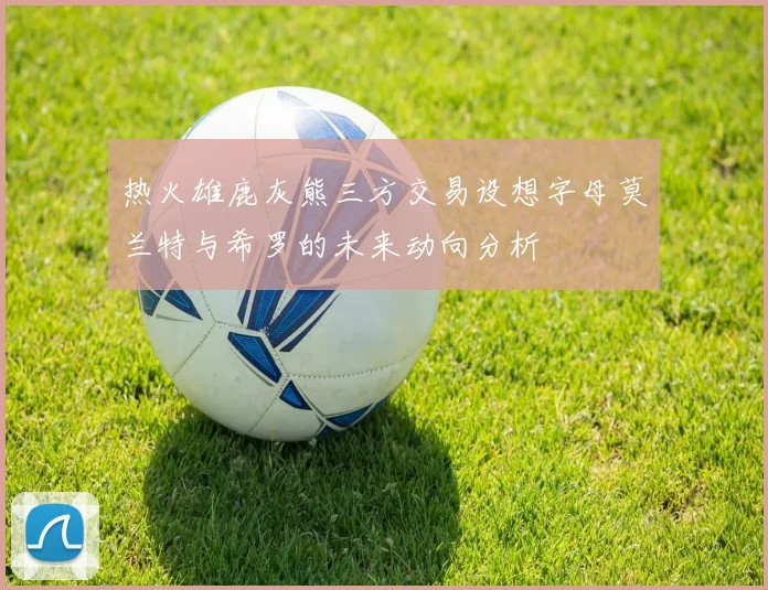 热火雄鹿灰熊三方交易设想字母莫兰特与希罗的未来动向分析