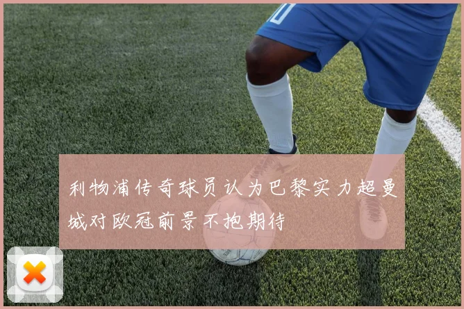 利物浦传奇球员认为巴黎实力超曼城对欧冠前景不抱期待