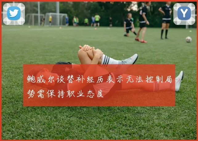 鲍威尔谈替补经历表示无法控制局势需保持职业态度