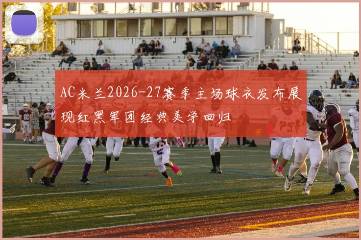 AC米兰2026-27赛季主场球衣发布展现红黑军团经典美学回归