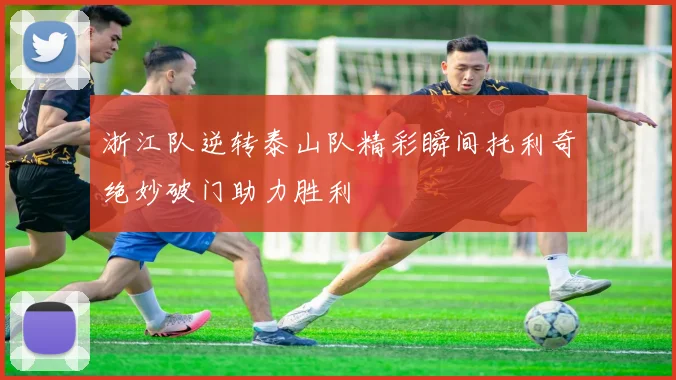 浙江队逆转泰山队精彩瞬间托利奇绝妙破门助力胜利
