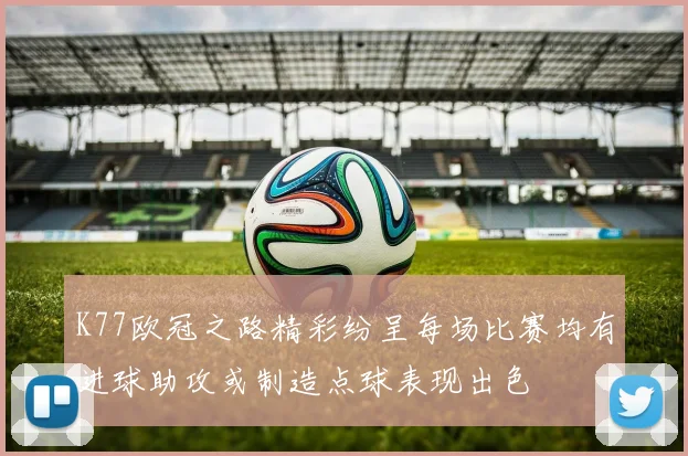 K77欧冠之路精彩纷呈每场比赛均有进球助攻或制造点球表现出色