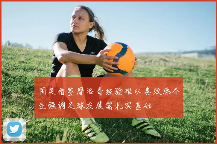 国足借鉴摩洛哥经验难以奏效韩乔生强调足球发展需扎实基础
