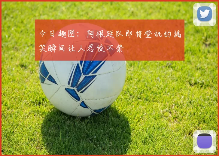 今日趣图：阿根廷队即将登机的搞笑瞬间让人忍俊不禁