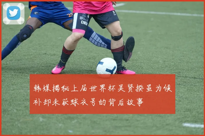 韩媒揭秘上届世界杯吴贤揆虽为候补却未获球衣号的背后故事