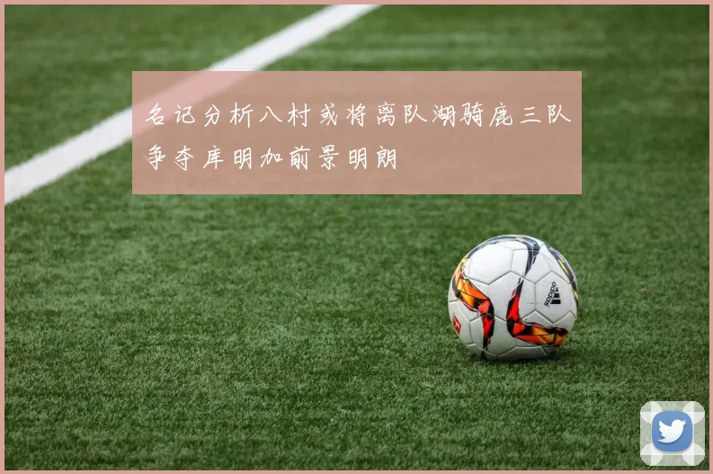 名记分析八村或将离队湖骑鹿三队争夺库明加前景明朗