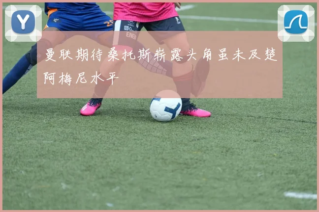 曼联期待桑托斯崭露头角虽未及楚阿梅尼水平
