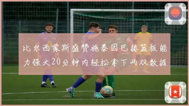 比尔西蒙斯盛赞施泰因巴赫篮板能力强大20分钟内轻松拿下两双数据