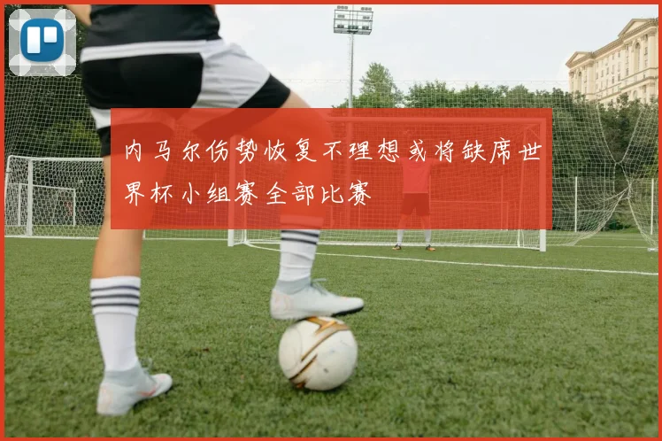 内马尔伤势恢复不理想或将缺席世界杯小组赛全部比赛