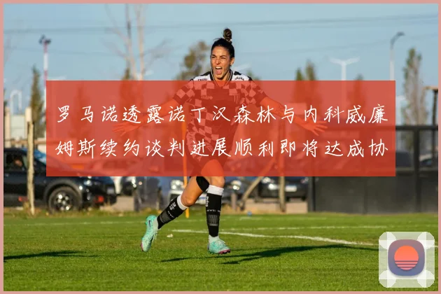 罗马诺透露诺丁汉森林与内科威廉姆斯续约谈判进展顺利即将达成协议