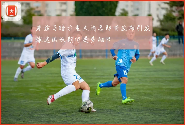 库兹马暗示重大消息即将发布引发球迷热议期待更多细节