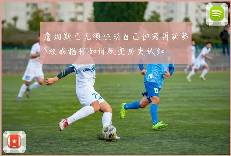 詹姆斯已无须证明自己但若再获第5枚戒指将如何改变历史认知