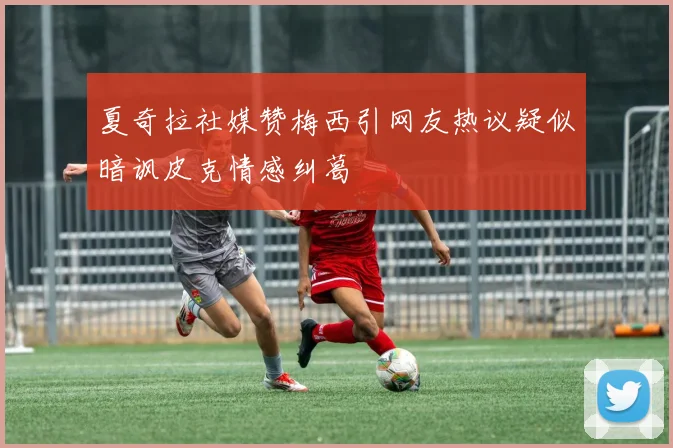 夏奇拉社媒赞梅西引网友热议疑似暗讽皮克情感纠葛