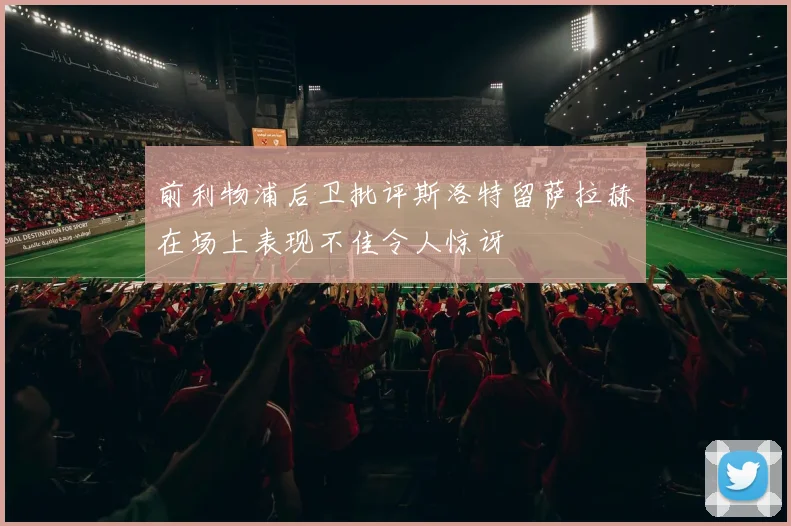 前利物浦后卫批评斯洛特留萨拉赫在场上表现不佳令人惊讶
