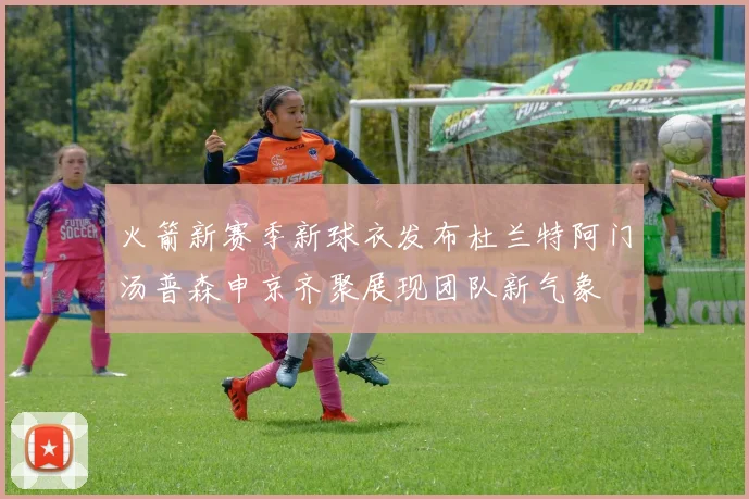 火箭新赛季新球衣发布杜兰特阿门汤普森申京齐聚展现团队新气象