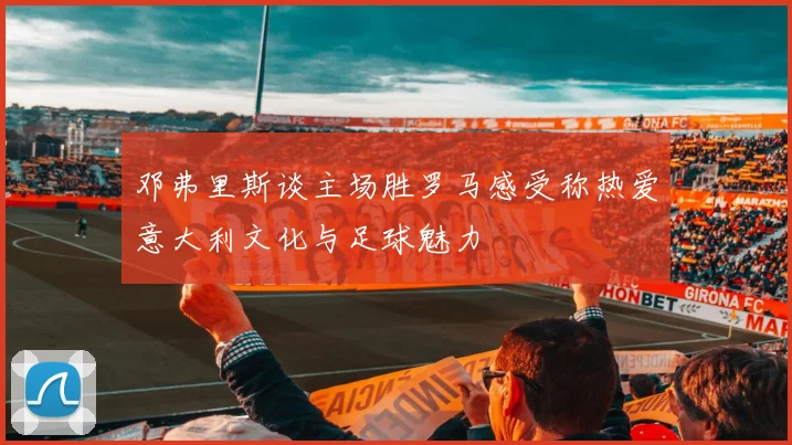 邓弗里斯谈主场胜罗马感受称热爱意大利文化与足球魅力