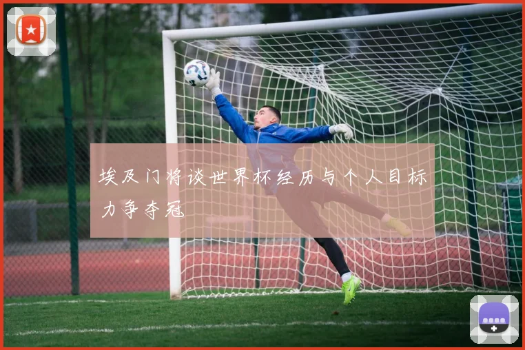 埃及门将谈世界杯经历与个人目标力争夺冠